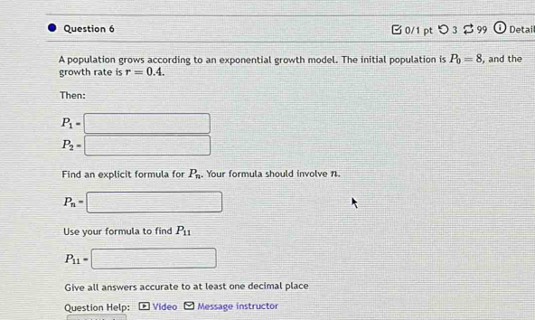 □ 0/1 pt 93 99 Detail 
A population grows according to an exponential growth model. The initial population is P_0=8
growth rate is r=0.4. , and the 
Then:
P_1=□
P_2=□
Find an explicit formula for P_n. Your formula should involve n.
P_n=□
Use your formula to find P_11
P_11= □
Give all answers accurate to at least one decimal place 
Question Help: Video Message instructor