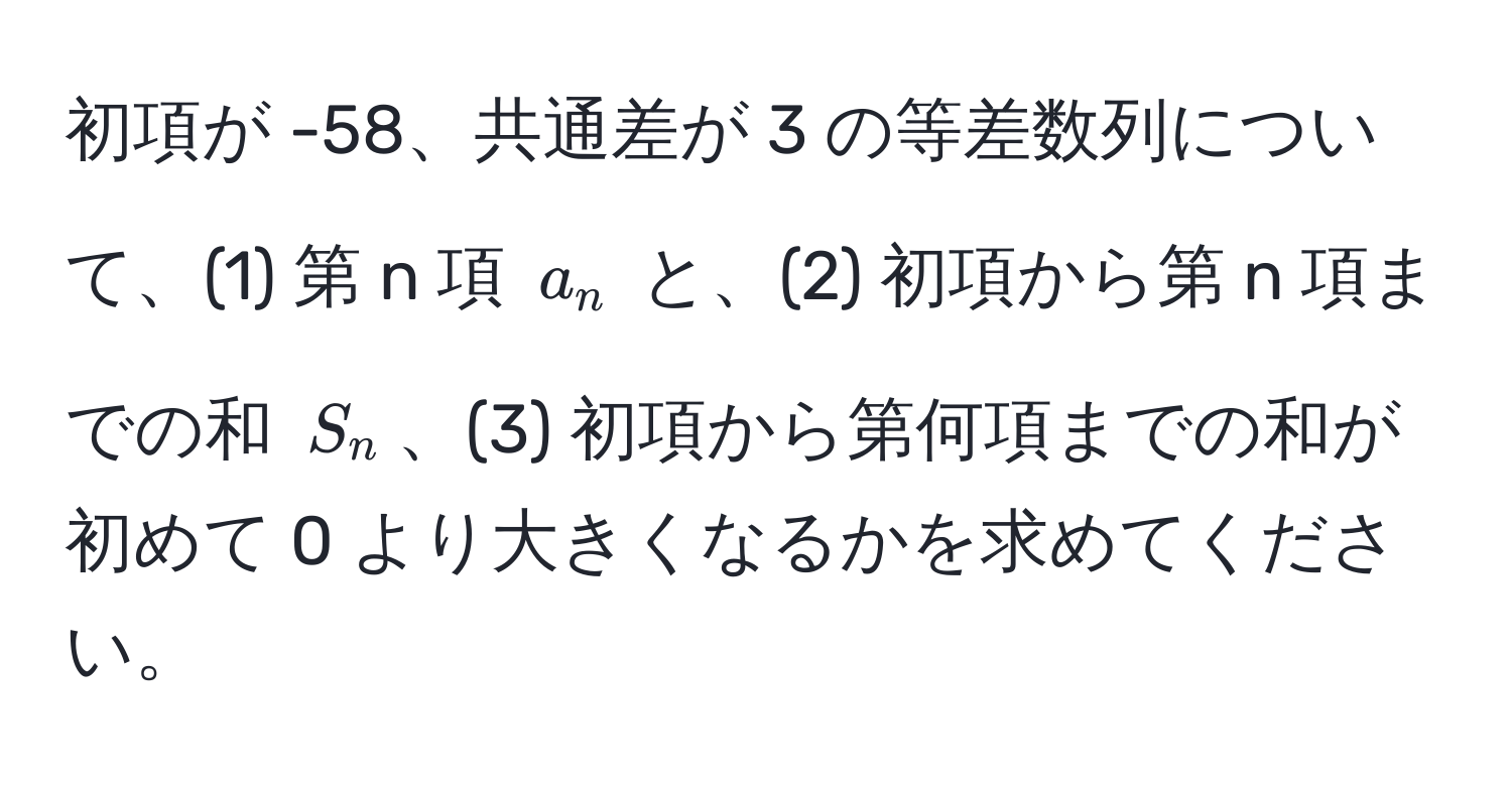 初項が -58、共通差が 3 の等差数列について、(1) 第 n 項 ( a_n ) と、(2) 初項から第 n 項までの和 ( S_n )、(3) 初項から第何項までの和が初めて 0 より大きくなるかを求めてください。