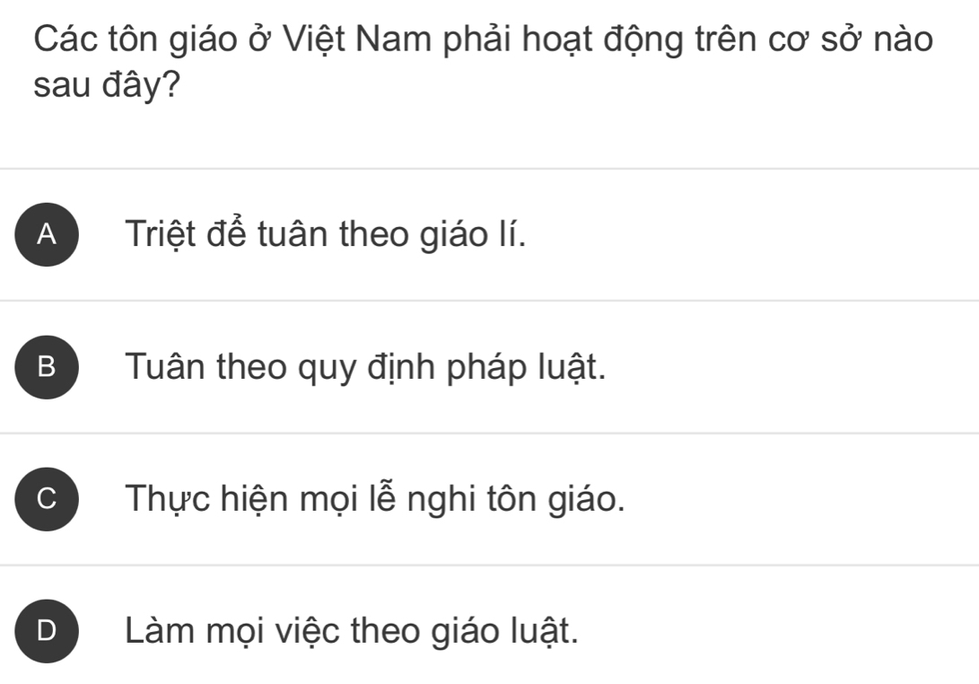 Các tôn giáo ở Việt Nam phải hoạt động trên cơ sở nào
sau đây?
A Triệt để tuân theo giáo lí.
B Tuân theo quy định pháp luật.
C Thực hiện mọi lễ nghi tôn giáo.
Làm mọi việc theo giáo luật.