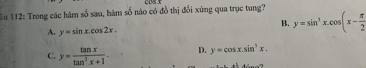 OSX 
ầu 112: Trong các hàm số sau, hàm số nào có đồ thị đối xứng qua trục tung?
B. y=sin^3x.cos (x- π /2 
A. y=sin x.cos 2x.
C. y= tan x/tan^2x+1 .
D. y=cos x.sin^3x.