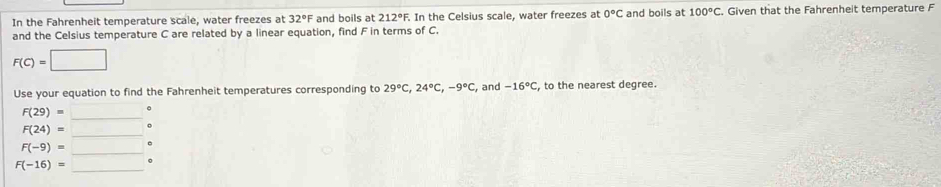 In the Fahrenheit temperature scale, water freezes at 32°F and boils at 212°F. In the Celsius scale, water freezes at 0°C and boils at 100°C. Given that the Fahrenheit temperature F
and the Celsius temperature C are related by a linear equation, find F in terms of C.
F(C)=□
Use your equation to find the Fahrenheit temperatures corresponding to 29°C, 24°C, -9°C , and -16°C to the nearest degree. 
_ F(29)=_ 
_
F(24)=_  □ 
F(-9)=_  _ .
F(-16)=_  _ .