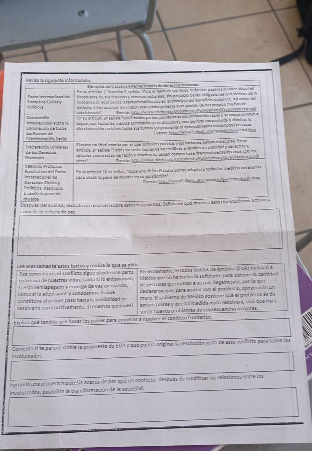 favor de la cultura de paz. 
Lee atentamente estos textos y realiza lo que se pide. 
Sea como fuere, el conflicto sigue siendo una parte Recientemente, Estados Unidos de América (EUA) reclamó a 
cotidiana de nuestras vidas, tanto si lo enterramos, México que no ha hecho lo suficiente para detener la cantidad 
si está semiapagado y emerge de vez en cuando, de personas que entran a su país ilegalmente, por lo que 
como si lo aceptamos y conocemos, lo que declararon que, para acabar con el problema, construirán un 
constituye el primer paso hacia la posibilidad de muro. El gobierno de México sostiene que el probléma es de 
resolverlo constructivamente. ¡Tenemos opciones! ambos países y que tal medida no lo resolverá, sino que hará 
surgir nuevos problemas de consecuencias mayores. 
Explica qué tendría que hacer los países para empezar a resolver el conflicto fronterizo. 
Comenta si te parece viable la propuesta de EUA y qué podría originar la resolución justa de este conflicto para todos los 
RA 
involucrados. 
Formula una primera hipótesis acerca de por qué un conflicto, después de modificar las relaciones entre los 
involucrados, posibilita la transformación de la sociedad.