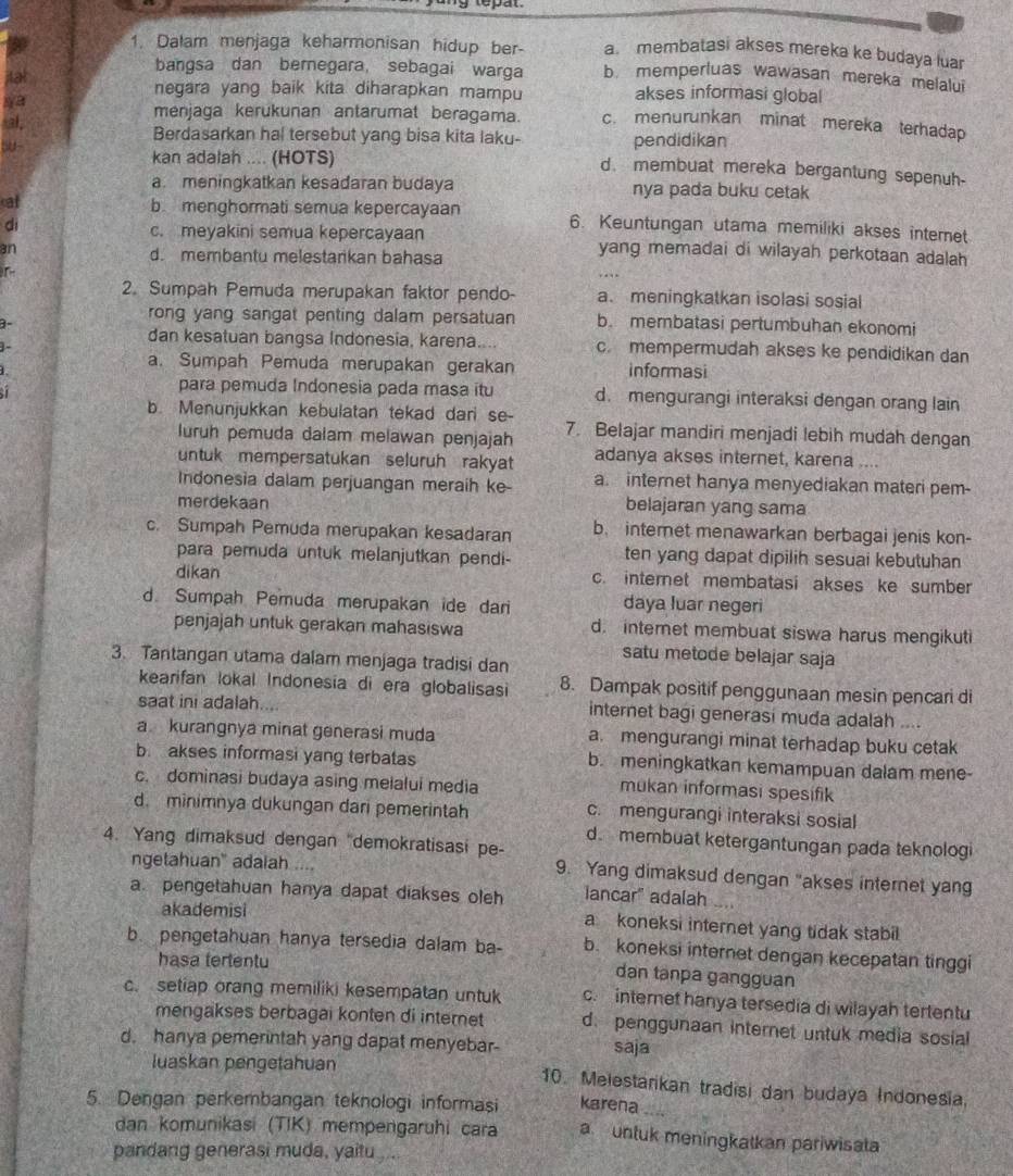 Dalam menjaga keharmonisan hidup ber- a. membatasi akses mereka ke budaya luar
bangsa dan bernegara, sebagai warga b. memperluas wawasan mereka melalui
negara yang baik kita diharapkan mampu akses informasi global
menjaga kerukunan antarumat beragama. c. menurunkan minat mereka terhadap
Berdasarkan hal tersebut yang bisa kita laku- pendidikan
kan adalah .... (HOTS)
d. membuat mereka bergantung sepenuh-
a. meningkatkan kesadaran budaya nya pada buku cetak
cat b. menghormati semua kepercayaan 6. Keuntungan utama memiliki akses internet
di
c. meyakini semua kepercayaan
3n yang memadai di wilayah perkotaan adalah
d. membantu melestarikan bahasa
2. Sumpah Pemuda merupakan faktor pendo- a. meningkatkan isolasi sosial
3-
rong yang sangat penting dalam persatuan b. membatasi pertumbuhan ekonomi
dan kesatuan bangsa Indonesia, karena. c. mempermudah akses ke pendidikan dan
a. Sumpah Pemuda merupakan gerakan informasi
 
para pemuda Indonesia pada masa itu d. mengurangi interaksi dengan orang lain
b. Menunjukkan kebulatan tekad dari se- 7. Belajar mandiri menjadi lebih mudah dengan
luruh pemuda dalam melawan penjajah
untuk mempersatukan seluruh rakyat adanya akses internet, karena ....
Indonesia dalam perjuangan meraih ke a. internet hanya menyediakan materi pem-
merdekaan belajaran yang sama
c. Sumpah Pemuda merupakan kesadaran b. internet menawarkan berbagai jenis kon-
para pemuda untuk melanjutkan pendi- ten yang dapat dipilih sesuai kebutuhan
dikan c. internet membatasi akses ke sumber
d. Sumpah Pemuda merupakan ide dar daya luar negeri
penjajah untuk gerakan mahasiswa d. internet membuat siswa harus mengikuti
satu metode belajar saja
3. Tantangan utama dalam menjaga tradisi dan
kearifan lokal Indonesia di era globalisasi 8. Dampak positif penggunaan mesin pencari di
saat ini adalah.... internet bagi generasi muda adalah ....
a kurangnya minat generasi muda a. mengurangi minat terhadap buku cetak
b. akses informasi yang terbatas b. meningkatkan kemampuan dalam mene-
c. dominasi budaya asing melalui media
mukan informasi spesifik
d. minimnya dukungan dari pemerintah c. mengurangi interaksi sosial
4. Yang dimaksud dengan "demokratisasi pe-
d. membuat ketergantungan pada teknologi
ngetahuan" adaiah ....
9. Yang dimaksud dengan "akses internet yang
a. pengetahuan hanya dapat diakses oleh lancar" adalah
akademisi a koneksi internet yang tidak stabil
b. pengetahuan hanya tersedia dalam ba- b. koneksi internet dengan kecepatan tinggi
hasa tertentu
dan tanpa gangguan
c. setiap orang memiliki kesempatan untuk c. interet hanya tersedia di wilayah tertentu
mengakses berbagai konten di internet d. penggunaan internet untuk media sosial
d. hanya pemerintah yang dapat menyebar saja
luaskan pengetahuan 10. Melestarikan tradisi dan budaya Indonesia.
5. Dengan perkembangan teknologi informasi karena
dan komunikasi (TIK) mempengaruhi cara a untuk meningkatkan pariwisata
pandang generasi muda, yaitu .
