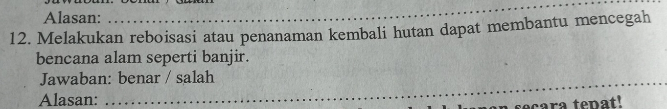 Alasan: 
12. Melakukan reboisasi atau penanaman kembali hutan dapat membantu mencegah 
bencana alam seperti banjir. 
Jawaban: benar / salah 
_ 
Alasan:_ 
cara tepat!