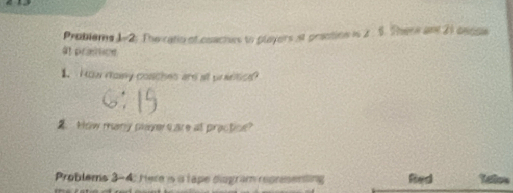 Problems 1-2. The ratio of coactes to players at prestion in 2 . 5. There and 21 cense 
a prottioe 
1. How romy conches ard at prasscd 
A How many playe c are at practice? 
Problems 3-4: Here is a tape diogram representing Letos 
ad