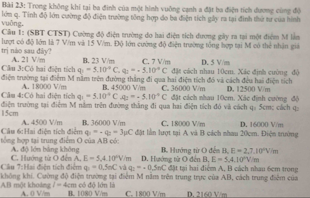 Trong không khí tại ba đinh của một hình vuông cạnh a đặt ba điện tích dương cùng độ
lớn q. Tính độ lớn cường độ điện trường tông hợp do ba điện tích gây ra tại đình thứ tư của hình
vuông.
Câu 1: (SBT CTST) Cường độ điện trường do hai điện tích dương gây ra tại một điểm M lần
lượt có độ lớn là 7 V/m và 15 V/m. Độ lớn cường độ điện trường tổng hợp tại M có thẻ nhận giá
trị nào sau đây?
A. 21 V/m B. 23 V/m C. 7 V/m D. 5 V/m
Câu 3:Có hai điện tích q_1=5.10^(-9)C,q_2=-5.10^(-9)C đặt cách nhau 10cm. Xác định cường độ
điện trường tại điểm M nằm trên đường thắng đi qua hai điện tích đó và cách đều hai điện tích
A. 18000 V/m B. 45000 V/m C. 36000 V/m D. 12500 V/m
Câu 4:Có hai điện tích q_1=5.10^(-9)C,q_2=-5.10^(-9)C đặt cách nhau 10cm. Xác định cường độ
điện trường tại điểm M năm trên đường thăng đi qua hai điện tích đó và cách q, 5cm; cách C b
15cm
A. 4500 V/m B. 36000 V/m C. 18000 V/m D. 16000 V/m
Câu 6:Hai điện tích điểm q_1=-q_2=3mu C đặt lần lượt tại A và B cách nhau 20cm. Điện trường
tổng hợp tại trung điểm O của AB có:
A. độ lớn bằng không B. Hướng từ O đến B, E=2,7.10^6V/m
C. Hướng từ O đến A, E=5,4.10^6V/m D. Hướng từ O đến B, E=5.4.10^6V/m
Câu 7:Hai điện tích điểm q_1=0.5nC và q_2=-0.5nC đặt tại hai điểm A, B cách nhau 6cm trong
không khí. Cường độ điện trường tại điểm M nằm trên trung trực của AB, cách trung điểm của
AB một khoảng l=4cm có độ lớn là
A. 0 V/m B. 1080 V/m C. 1800 V/m D. 2160 V/m