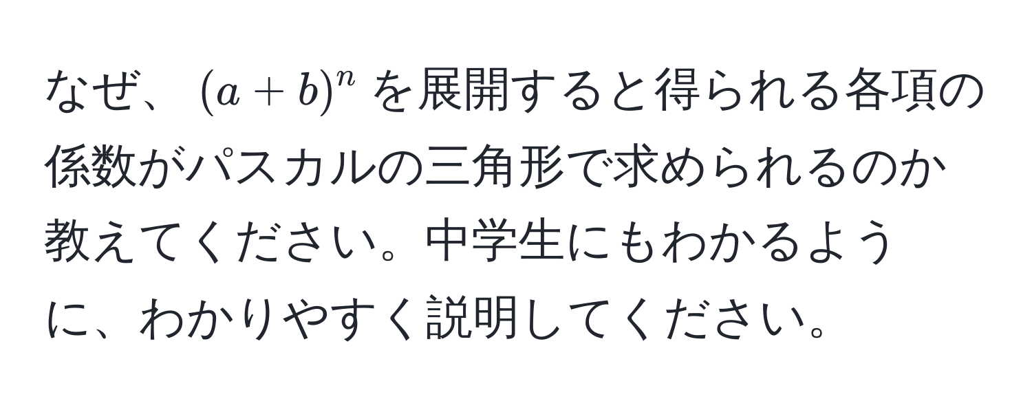 なぜ、$(a + b)^n$を展開すると得られる各項の係数がパスカルの三角形で求められるのか教えてください。中学生にもわかるように、わかりやすく説明してください。