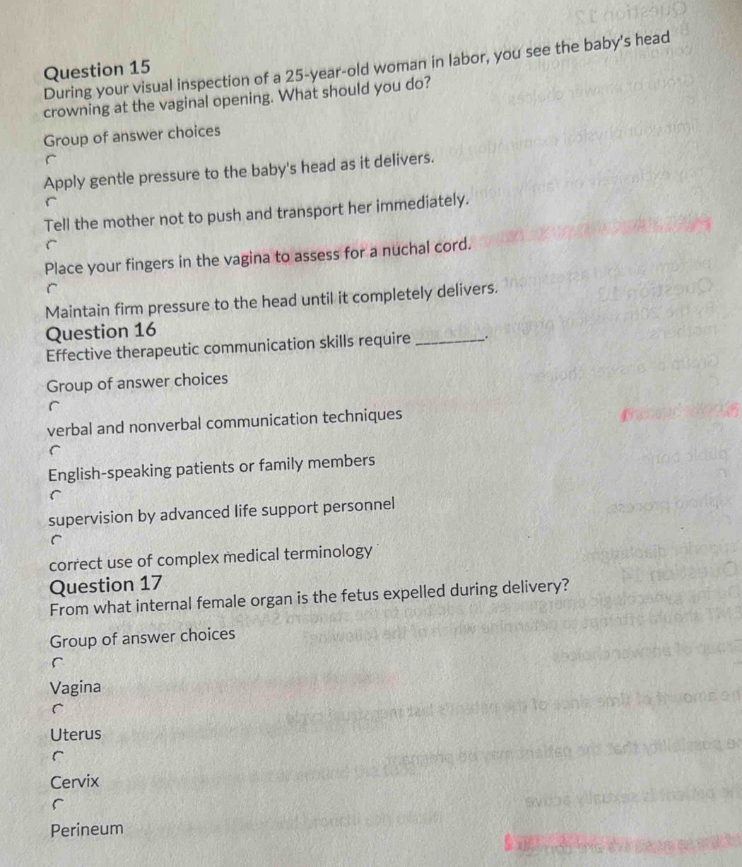 During your visual inspection of a 25-year -old woman in labor, you see the baby's head
crowning at the vaginal opening. What should you do?
Group of answer choices
Apply gentle pressure to the baby's head as it delivers.
Tell the mother not to push and transport her immediately.
Place your fingers in the vagina to assess for a nuchal cord.
Maintain firm pressure to the head until it completely delivers.
Question 16
Effective therapeutic communication skills require _.
Group of answer choices
verbal and nonverbal communication techniques
r
English-speaking patients or family members
supervision by advanced life support personnel
correct use of complex medical terminology
Question 17
From what internal female organ is the fetus expelled during delivery?
Group of answer choices
r
Vagina
Uterus
Cervix
Perineum