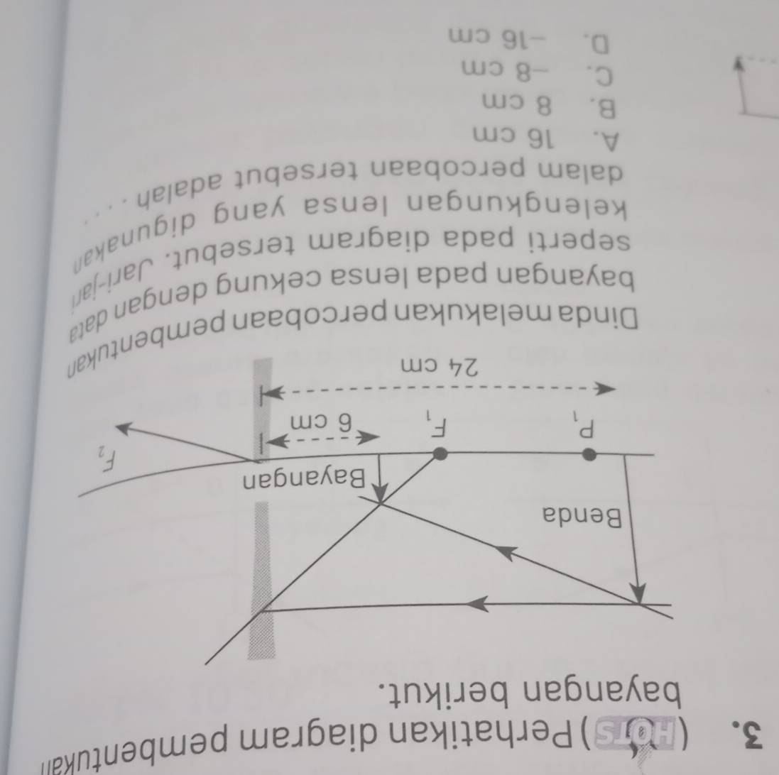 THOTS )Perhatikan diagram pembentukan
bayangan berikut.
Benda
Bayangan
F_2
P_1
F_1 6 cm
24 cm
Dinda melakukan percobaan pembentukan
bayangan pada lensa cekung dengan dat
seperti pada diagram tersebut. Jari-jar
kelengkungan lensa yang digunakan
dalam percobaan tersebut adalah . . . ·
A. 16 cm
B. 8 cm
C. -8 cm
D. -16 cm