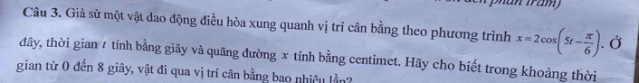 năn trăm 
Câu 3. Giả sử một vật dao động điều hòa xung quanh vị trí cân bằng theo phương trình x=2cos (5t- π /6 ). Ở 
đây, thời gian 4 tính bằng giây và quãng đường x tính bằng centimet. Hãy cho biết trong khoảng thời 
gian từ 0 đến 8 giây, vật đi qua vị trí cân bằng bao nhiều lần?