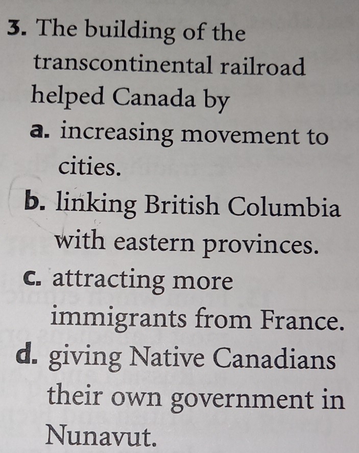 The building of the
transcontinental railroad
helped Canada by
a. increasing movement to
cities.
b. linking British Columbia
with eastern provinces.
c. attracting more
immigrants from France.
d. giving Native Canadians
their own government in
Nunavut.