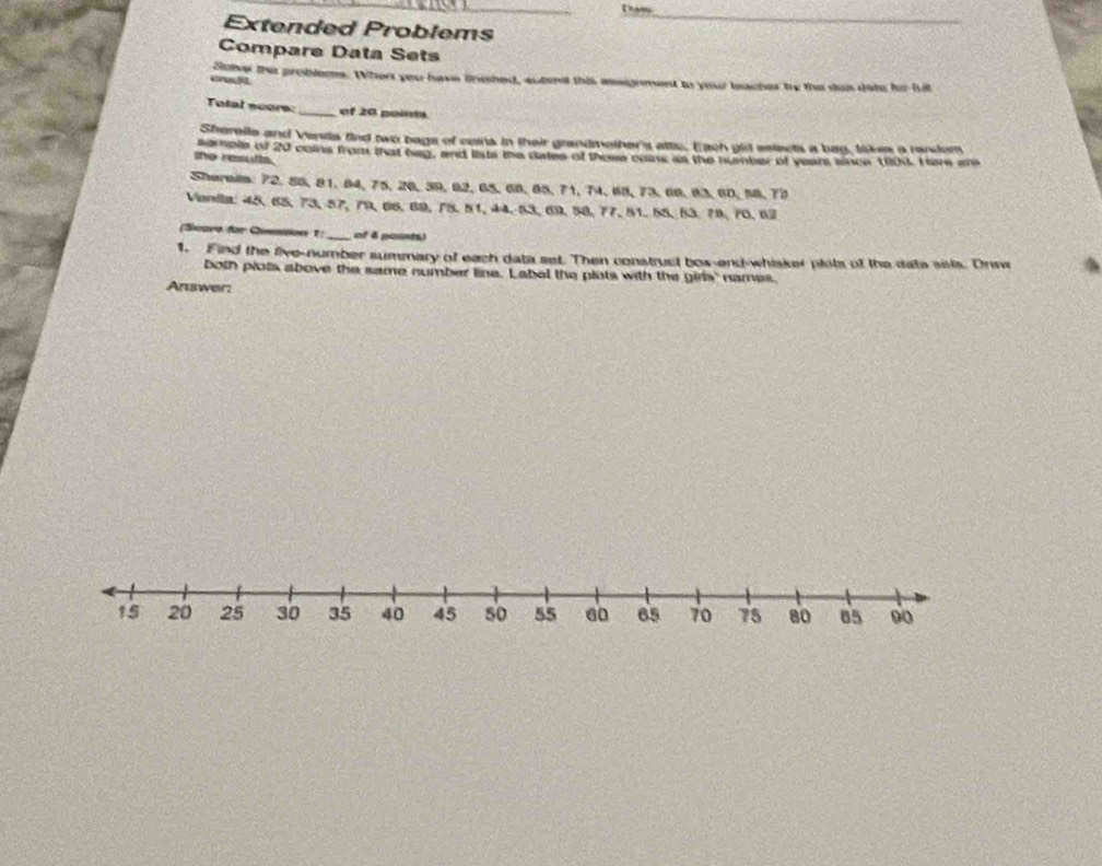 Extended Problems 
Compare Data Sets 
crwcf Sover the problems. When you have tnished, sutent this assignment to your leacher ty the dos doto for hit 
Tolal scors: _of 20 point. 
Sherelle and Venila find two bage of ceins in their grandmether's attc, E ach gid selects a bay, takes a random 
the results. se nole of 20 coins from that beg, and lists the dates of those coas as the number of years since 1800. Here an 
Shereis: 72, 55, 81, 84, 75, 26, 39, 62, 65, 68, 65, 71, 74, 68, 73, 66, 83, 60, 58. 73
Venia: 45, 65, 73, 57, 79, 66, 69, 78, 51, 44, 53, 69, 58, 77, 51, 55, 53, 78, 70, 62
(Scare for Question 1:_ at 4 paint) 
1. Find the five-number summary of each data set. Then construct box-end-whiker plots of the dats sels. Drinw 
both plots above the same number line. Label the plots with the girls' names. 
Answer