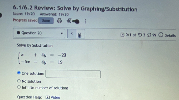 6.1/6.2 Review: Solve by Graphing/Substitution
Scare: 19/20 Answered: 19/20
Progress saved Done sqrt(0) :
Question 20
beginarrayl x+4y=-23 -5x-4y=19endarray.
One solution: □
No solution
Infinite number of solutions
Question Help: Video