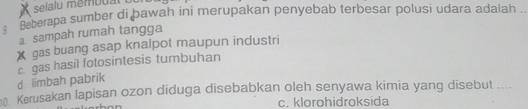 selalu membual 
9 Beberapa sumber di þawah ini merupakan penyebab terbesar polusi udara adalah ..
a. sampah rumah tangga
X gas buang asap knalpot maupun industri
c. gas hasil fotosintesis tumbuhan
d. limbah pabrik
10. Kerusakan lapisan ozon diduga disebabkan oleh senyawa kimia yang disebut ___
c. klorohidroksida