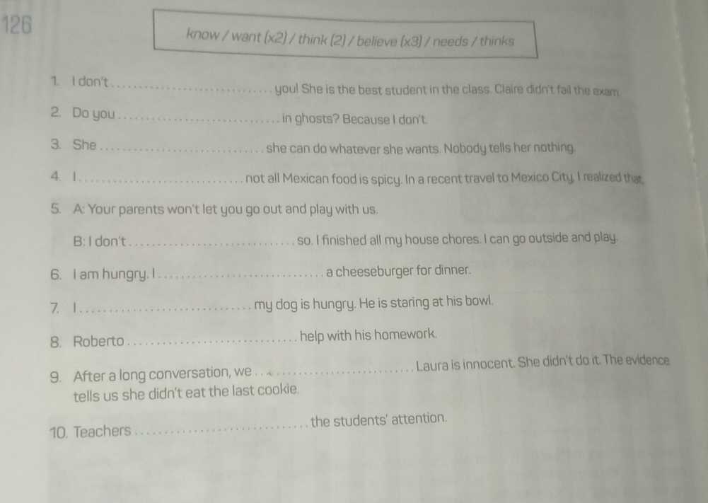 126 
know / want (x2) / think (2) / believe (x3) / needs / thinks 
1. I don't _you! She is the best student in the class. Claire didn't fail the exam. 
2. Do you_ in ghosts? Because I don't. 
3. She_ she can do whatever she wants. Nobody tells her nothing. 
4. 1 _not all Mexican food is spicy. In a recent travel to Mexico City, I realized that 
5. A: Your parents won't let you go out and play with us. 
B: I don't_ so. I finished all my house chores. I can go outside and play. 
6. I am hungry. I_ a cheeseburger for dinner. 
7. 1 _my dog is hungry. He is staring at his bowl. 
8. Roberto _help with his homework. 
9. After a long conversation, we _Laura is innocent. She didn't do it. The evidence 
tells us she didn't eat the last cookie. 
10. Teachers _the students' attention.