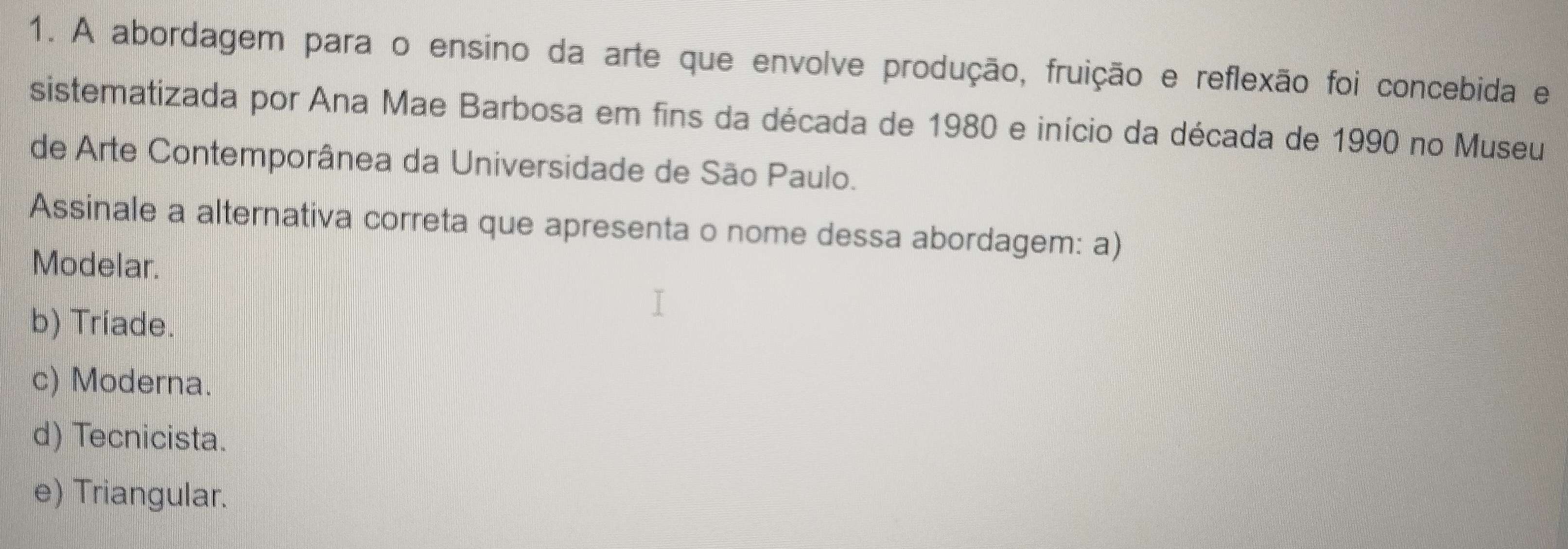 A abordagem para o ensino da arte que envolve produção, fruição e reflexão foi concebida e
sistematizada por Ana Mae Barbosa em fins da década de 1980 e início da década de 1990 no Museu
de Arte Contemporânea da Universidade de São Paulo.
Assinale a alternativa correta que apresenta o nome dessa abordagem: a)
Modelar.
b) Triade.
c) Moderna.
d) Tecnicista.
e) Triangular.