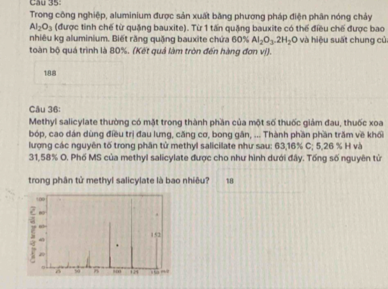 Trong công nghiệp, aluminium được sản xuất băng phương pháp điện phân nóng chảy
Al_2O_3 (được tinh chế từ quặng bauxite). Từ 1 tấn quặng bauxite có thế điều chế được bao 
nhiêu kg aluminium. Biết răng quặng bauxite chứa 60% Al_2O_3.2H_2O và hiệu suất chung của 
toàn bộ quá trình là 80%. (Kết quả làm tròn đến hàng đơn vị). 
188 
Câu 36: 
Methyl salicylate thường có mặt trong thành phần của một số thuốc giảm đau, thuốc xoa 
bóp, cao dán dùng điều trị đau lưng, căng cơ, bong gân, ... Thành phần phần trăm về khối 
lượng các nguyên tố trong phân tử methyl salicilate như sau: 63, 16% C; 5,26 % H và
31,58% O. Phố MS của methyl salicylate được cho như hình dưới đây. Tống số nguyên tử 
trong phân tử methyl salicylate là bao nhiêu? 18