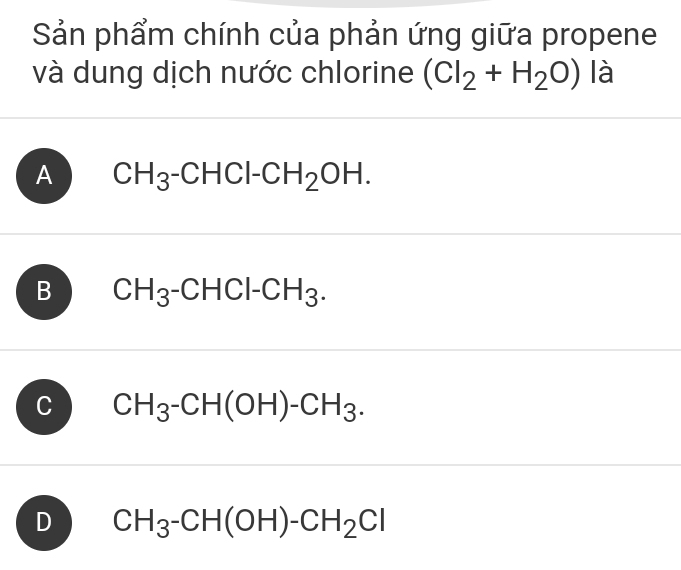 Sản phẩm chính của phản ứng giữa propene
và dung dịch nước chlorine (CI_2+H_2O) là
A CH_3-CHCl-CH_2OH.
B CH_3 -( CHCl-CH_3.
C CH_3-CH(OH)-CH_3.
D CH_3-CH(OH)-CH_2Cl