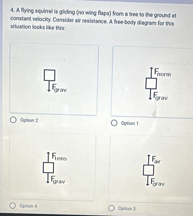 A flying squirrel is gliding (no wing flaps) from a tree to the ground at
constant velocity. Consider air resistance. A free-body diagram for this
situation looks like this:
Fnorm
Fgrav
Option 2 Option 1
Ftens
Fair
Fgrav
Fgrav
Option 4 Option 3