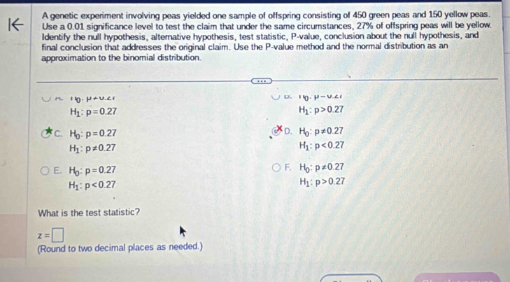 A genetic experiment involving peas yielded one sample of offspring consisting of 450 green peas and 150 yellow peas.
Use a 0.01 significance level to test the claim that under the same circumstances, 27% of offspring peas will be yellow.
Identify the null hypothesis, alternative hypothesis, test statistic, P -value, conclusion about the null hypothesis, and
final conclusion that addresses the original claim. Use the P -value method and the normal distribution as an
approximation to the binomial distribution.
' 0· mu +v.∠ D. leta · mu -upsilon
H_1:p=0.27
H_1:p>0.27
D.
C. H_0:p=0.27 H_0:p!= 0.27
H_1:p!= 0.27
H_1:p<0.27
E. H_0:p=0.27
F. H_0:p!= 0.27
H_1:p<0.27
H_1:p>0.27
What is the test statistic?
z=□
(Round to two decimal places as needed.)