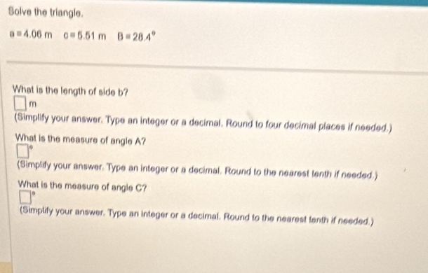 Solve the triangle.
a=4.06m c=5.51m B=28.4°
What is the length of side b?
□ m
(Simplify your answer. Type an integer or a decimal. Round to four decimal places if needed.) 
What is the measure of angle A?
□°
(Simplify your answer. Type an integer or a decimal. Round to the nearest tenth if needed.) 
What is the measure of angle C?
□°
(Simplify your answer. Type an integer or a decimal. Round to the nearest tenth if needed.)