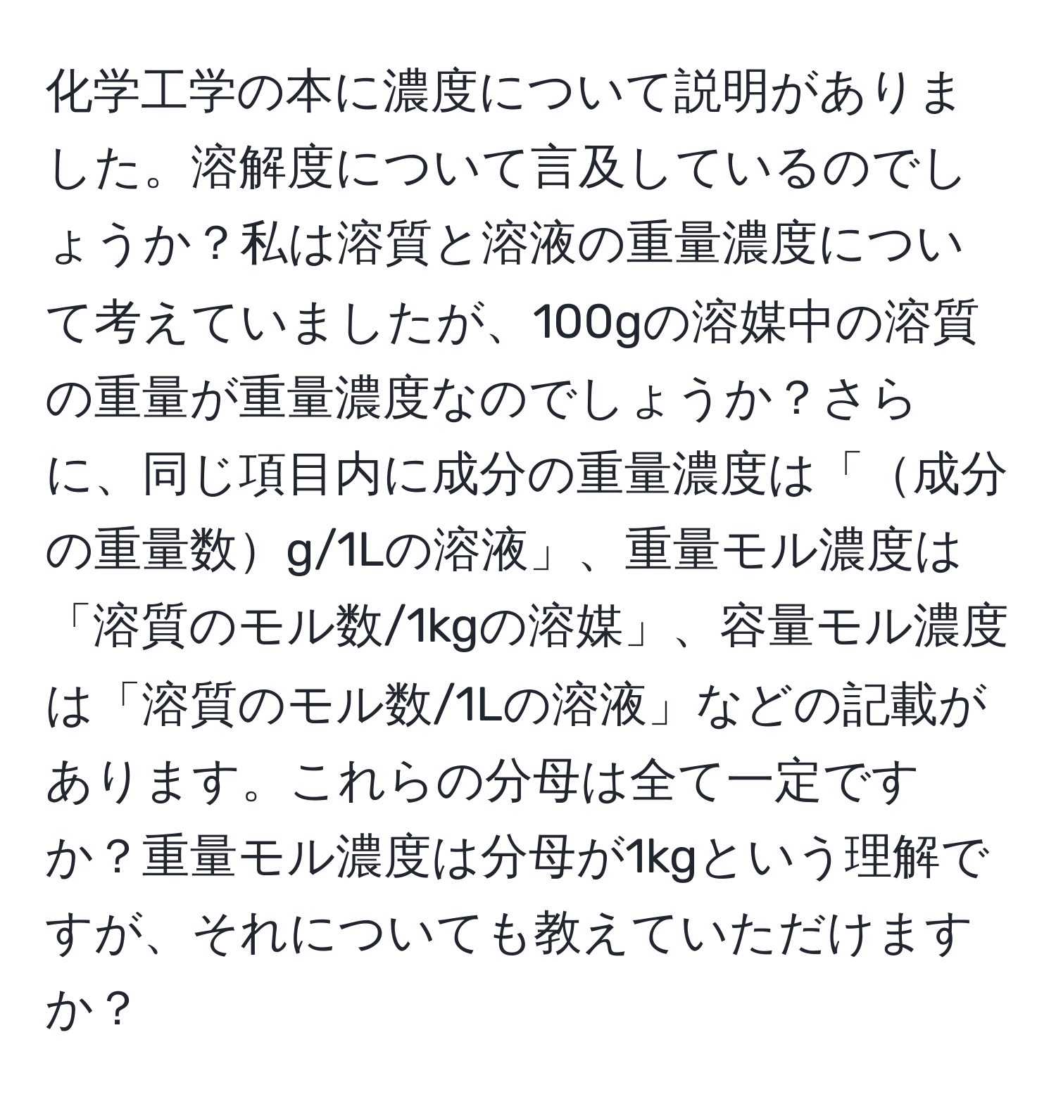 化学工学の本に濃度について説明がありました。溶解度について言及しているのでしょうか？私は溶質と溶液の重量濃度について考えていましたが、100gの溶媒中の溶質の重量が重量濃度なのでしょうか？さらに、同じ項目内に成分の重量濃度は「成分の重量数g/1Lの溶液」、重量モル濃度は「溶質のモル数/1kgの溶媒」、容量モル濃度は「溶質のモル数/1Lの溶液」などの記載があります。これらの分母は全て一定ですか？重量モル濃度は分母が1kgという理解ですが、それについても教えていただけますか？