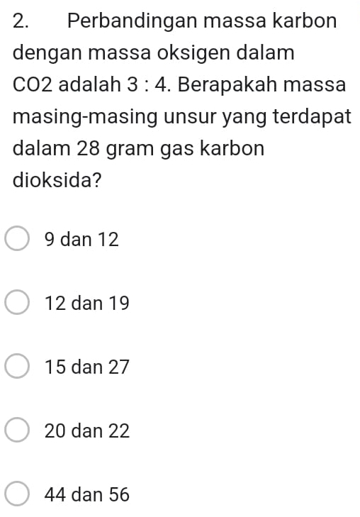 Perbandingan massa karbon
dengan massa oksigen dalam
CO2 adalah 3:4. Berapakah massa
masing-masing unsur yang terdapat
dalam 28 gram gas karbon
dioksida?
9 dan 12
12 dan 19
15 dan 27
20 dan 22
44 dan 56