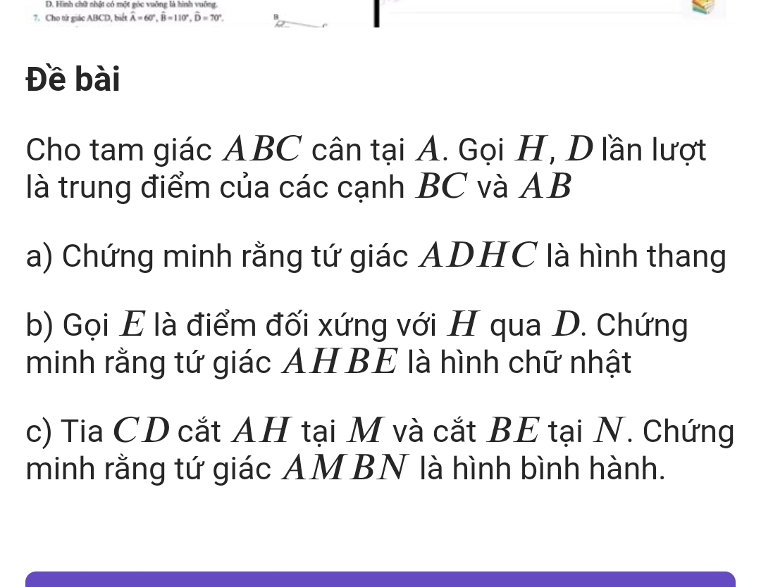 Hình chữ nhật có một góc vuông là hình vuỡng. 
7. Cho tứ giác ABCD, biết hat A=60°, hat B=110°, hat D=70°. B 
Đề bài 
Cho tam giác ABC cân tại A. Gọi H, Dlần lượt 
là trung điểm của các cạnh BC và AB
a) Chứng minh rằng tứ giác ADHC là hình thang
b) Gọi E là điểm đối xứng với H qua D. Chứng 
minh rằng tứ giác AH BE là hình chữ nhật 
c) Tia CD cắt AH tại M và cắt BE tại N. Chứng 
minh rằng tứ giác AMBN là hình bình hành.