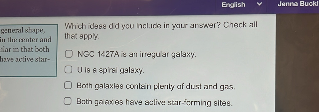 English Jenna Buckl
general shape, Which ideas did you include in your answer? Check all
in the center and that apply.
ilar in that both
have active star- NGC 1427A is an irregular galaxy.
U is a spiral galaxy.
Both galaxies contain plenty of dust and gas.
Both galaxies have active star-forming sites.