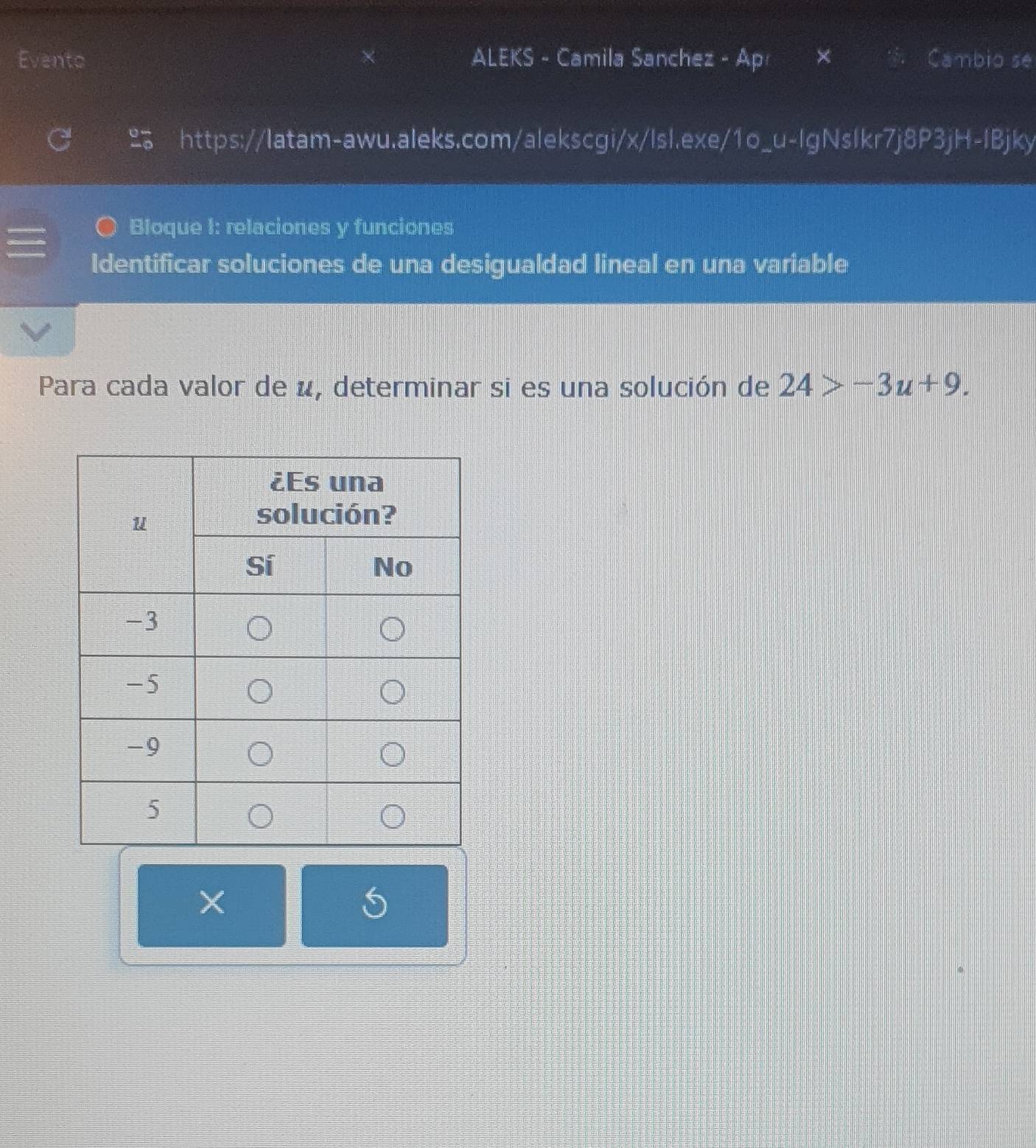 Evento ALEKS - Camila Sanchez - Ap Cambio se 
https://latam-awu.aleks.com/alekscgi/x/lsl.exe/1o_u-lgNslkr7j8P3jH-IBjky 
Bloque I: relaciones y funciones 
Identificar soluciones de una desigualdad lineal en una variable 
Para cada valor de u, determinar si es una solución de 24>-3u+9. 
×