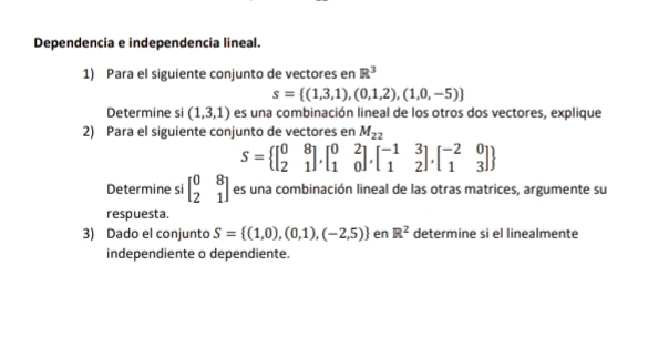 Dependencia e independencia lineal. 
1) Para el siguiente conjunto de vectores en R^3
s= (1,3,1),(0,1,2),(1,0,-5)
Determine si (1,3,1) es una combinación lineal de los otros dos vectores, explique 
2) Para el siguiente conjunto de vectores en M_22
S= beginbmatrix 0&8 2&1endbmatrix ,beginbmatrix 0&2 1&0endbmatrix ,beginbmatrix -1&3 1&2endbmatrix ,beginbmatrix -2&0 1&3endbmatrix 
Determine si beginbmatrix 0&8 2&1endbmatrix es una combinación lineal de las otras matrices, argumente su 
respuesta. 
3) Dado el conjunto S= (1,0),(0,1),(-2,5) en R^2 determine si el linealmente 
independiente o dependiente.