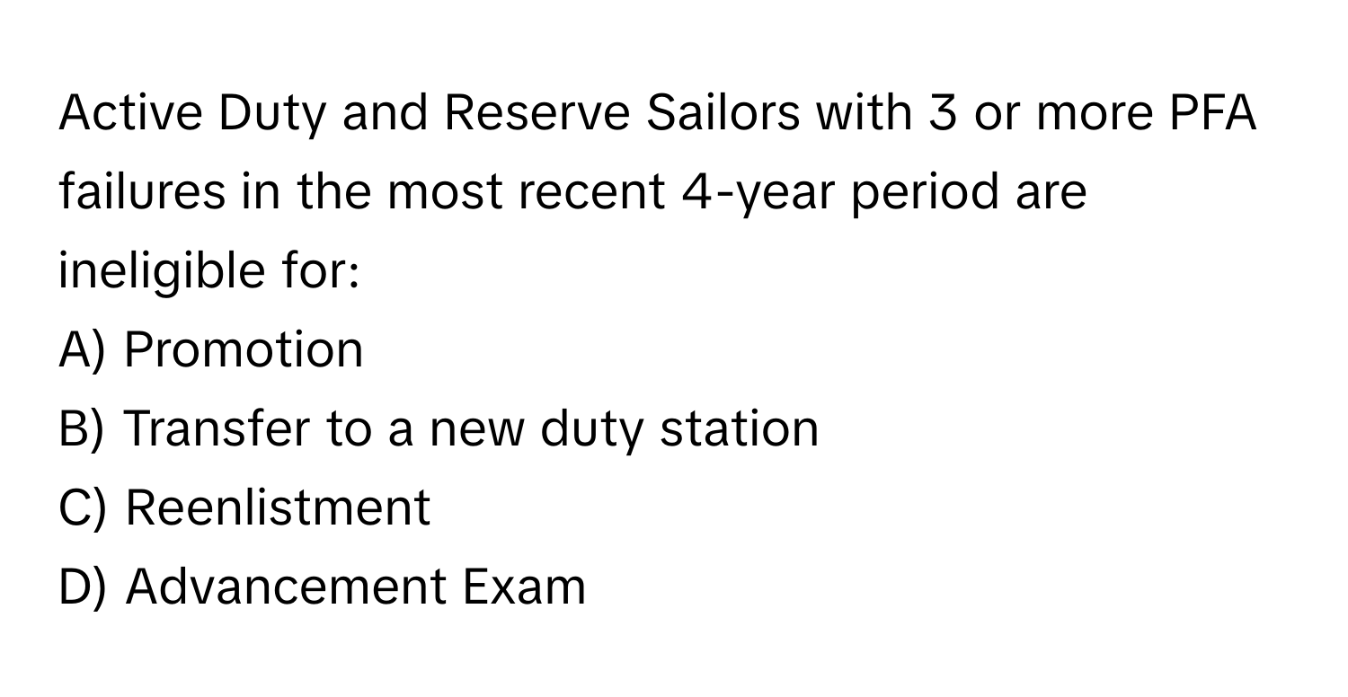 Active Duty and Reserve Sailors with 3 or more PFA failures in the most recent 4-year period are ineligible for:

A) Promotion
B) Transfer to a new duty station
C) Reenlistment
D) Advancement Exam