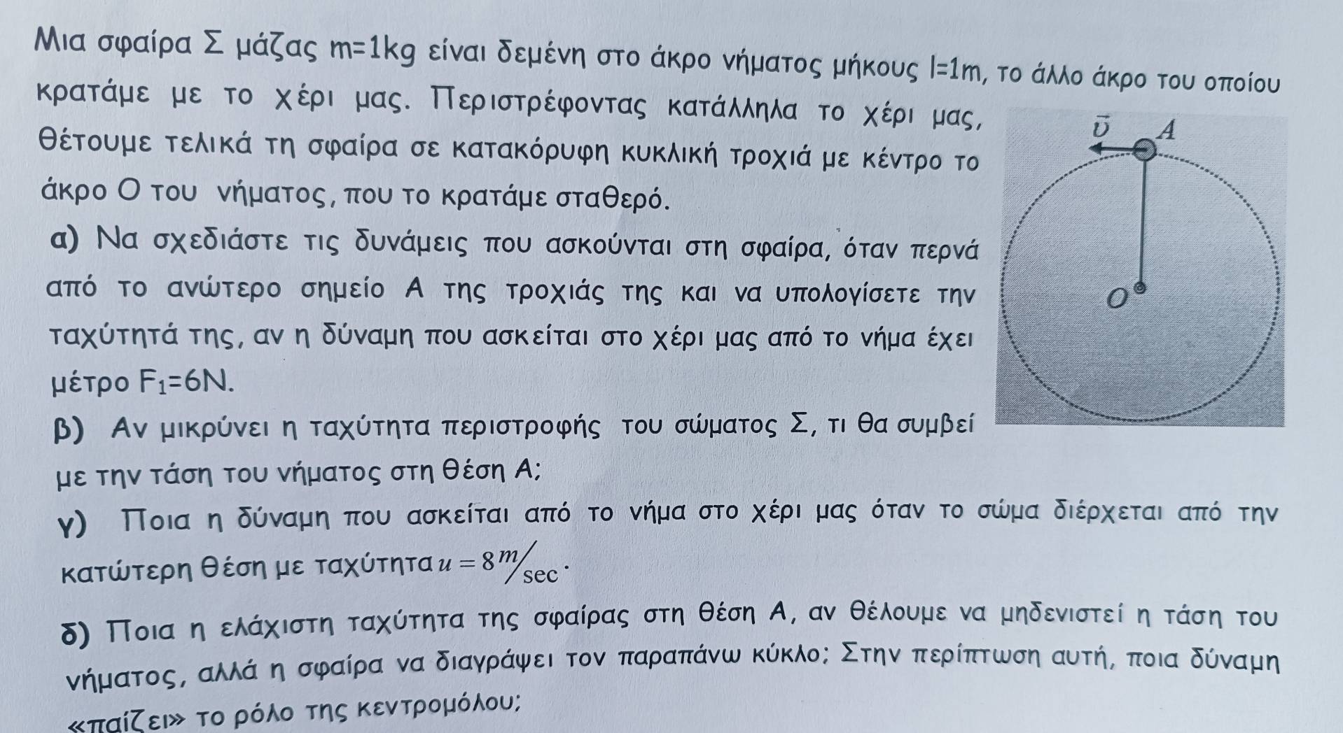 Μια σφαίρα Σ μάζας m=1kg είναι δεμένη στο άκρο νήματος μήκους l=1m ι, το άλλο άκρο του οποίου
κρατάμε με το χέρια μας. Περιστρέφοντας κατάλληλα το χέριαρμας,
θέτουμε τελικά τη σφαίρα σε κατακόρυφη κυκλική τροχιά με κέντρρο το
άκρο Οο του νήματοςς που το κρατάμε σταθερό.
α) Να σχεδιάστε τις δυνάμεις που ασκούνται στη σφαίρας όταν περνά
από το ανώτερο σημείο Α της τροχιάς της και να υπολογίσετε την
ταχύτητά της, αν η δύναμη που ασκείται στο χέρι μας από το νήμα έχει
μέτρο F_1=6N.
β) Αν μικρύνει η ταχύτητα περιστροφής του σώματος Σ, τιθαρσυμβε
με την τάση του νήματος στη θέση Α;
γ) Ποιααηαδόναμιηαπου ασκείται ααπόςοτο νήμααστοοαχέριαμαςα ότανα το σώμα διέρχεταιαπόίότην
κατώτερη θέση με ταχύτητα u=8^m/sec^.
δ) Ποιααηελάχιστη ταχύτητα της σφαίρας στη θέση Α, αν θέλουμενα μηδενιστεί η τάση του
νήμαατοοςΒ αλλάανηασφαίρα να διαγράψαει τον παραπάνω κύκλος Στηναπερίπτωση αυτήΡ ποια δύναμη
«παίζειν το ρόλο της κεντρομόλου;