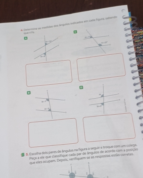 Determine as medidas dos ângulos indicados em cada figura, sabendo
que r//s. 3
□
D
B
-
-8
□ 
5. Escolha dois pares de ângulos na figura a seguir e troque com um colega.
Peça a ele que classifique cada par de ângulos de acordo com a posição
que eles ocupam. Depois, verifiquem se as respostas estão corretas.