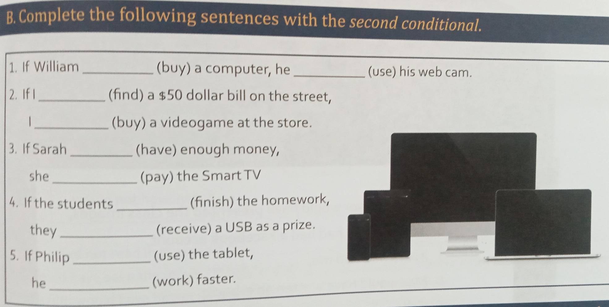 Complete the following sentences with the second conditional. 
1. If William _(buy) a computer, he _(use) his web cam. 
2. If 1 _(find) a $50 dollar bill on the street, 
_ (buy) a videogame at the store. 
3. If Sarah _(have) enough money, 
she _(pay) the Smart TV 
4. If the students _(finish) the homework 
they_ 
(receive) a USB as a prize. 
5. If Philip _(use) the tablet, 
he _(work) faster.