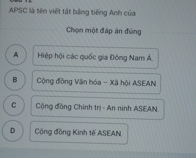 APSC là tên viết tất bằng tiếng Anh của
Chọn một đáp án đúng
A Hiệp hội các quốc gia Đông Nam Á.
B Cộng đồng Văn hóa - Xã hội ASEAN
C Cộng đồng Chính trị - An ninh ASEAN.
D Cộng đồng Kinh tế ASEAN.