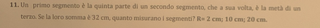 Un primo segmento è la quinta parte di un secondo segmento, che a sua volta, è la metà di un 
terzo. Se la loro somma è 32 cm, quanto misurano i segmenti? R=2cm; 10cm; 20 cm.