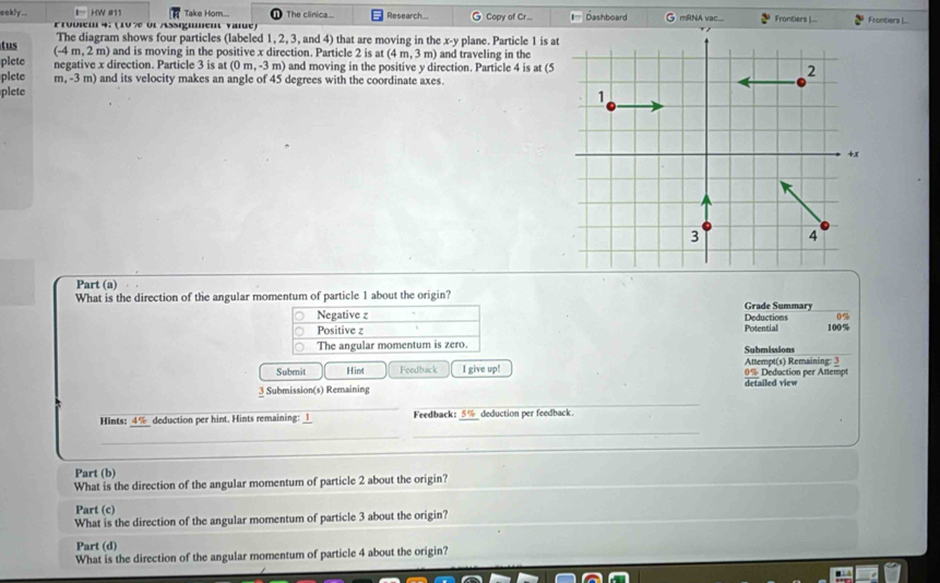 eakly.. HW #11 Take Hom.... The clinica... Research... Copy of Cr.. Dashboard G mRNA vac.... Frontiers |.-. Frontiers L...
Frobiem 4; (10% ol Assigmment vale)
The diagram shows four particles (labeled 1, 2, 3, and 4) that are moving in the x - y plane. Particle 1 is at
tus (-4 m, 2 m) and is moving in the positive x direction. Particle 2 is at (4m,3m) and traveling in the
plete negative x direction. Particle 3 is at (0m,-3m) and moving in the positive y direction. Particle 4 is at (5
plete m, -3 m) and its velocity makes an angle of 45 degrees with the coordinate axes.
plete
Part (a)
What is the direction of the angular momentum of particle 1 about the origin?
Grade Summary
0%
Negative z Potential Deductions 100%
Positive z
_
The angular momentum is zero. Submissions
Submit Hint Feedback I give up! 0% Deduction per Attempt Attempt(s) Remaining: 3
3 Submission(s) Remaining detailed view
_
_
Hints: 4% deduction per hint. Hints remaining: _1_ Feedback: 5% deduction per feedback.
_
_
Part (b)
What is the direction of the angular momentum of particle 2 about the origin?
Part (c)
What is the direction of the angular momentum of particle 3 about the origin?
Part (d)
What is the direction of the angular momentum of particle 4 about the origin?