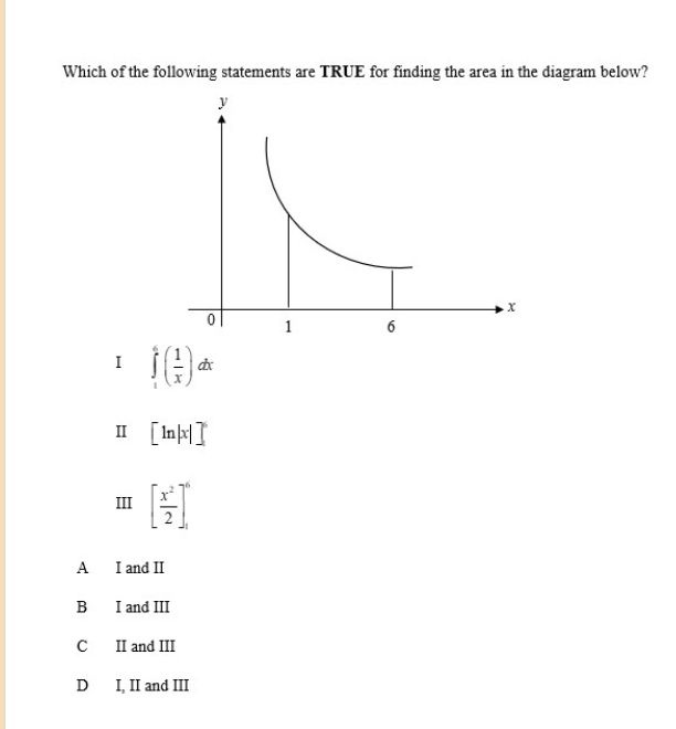 Which of the following statements are TRUE for finding the area in the diagram below?
I ∈tlimits _1^(6(frac 1)x)dx
Ⅱ [ln |x|]^6
III [ x^2/2 ]^6
A I and I
B I and III
C II and III
D I, II and III