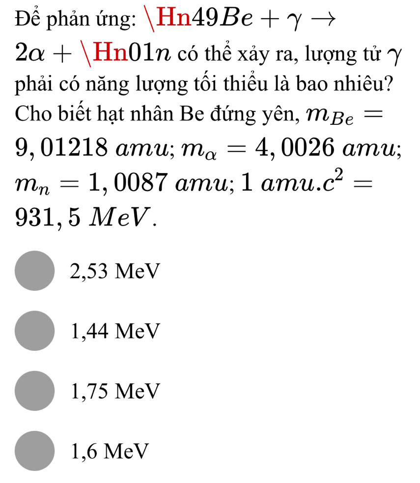 Để phản ứng: Hn4 9Be- gamma
2alpha +limlimits 01n - có thể xảy ra, lượng tử γ
phải có năng lượng tối thiểu là bao nhiêu?
Cho biết hạt nhân Be đứng yên, m_Be=
9, 01218 amu; m_alpha =4,0026 amu;
m_n=1,0087 amu; 1 amu. c^2=
931, 5 MeV.
2,53 MeV
1,44 MeV
1,75 MeV
1,6 MeV