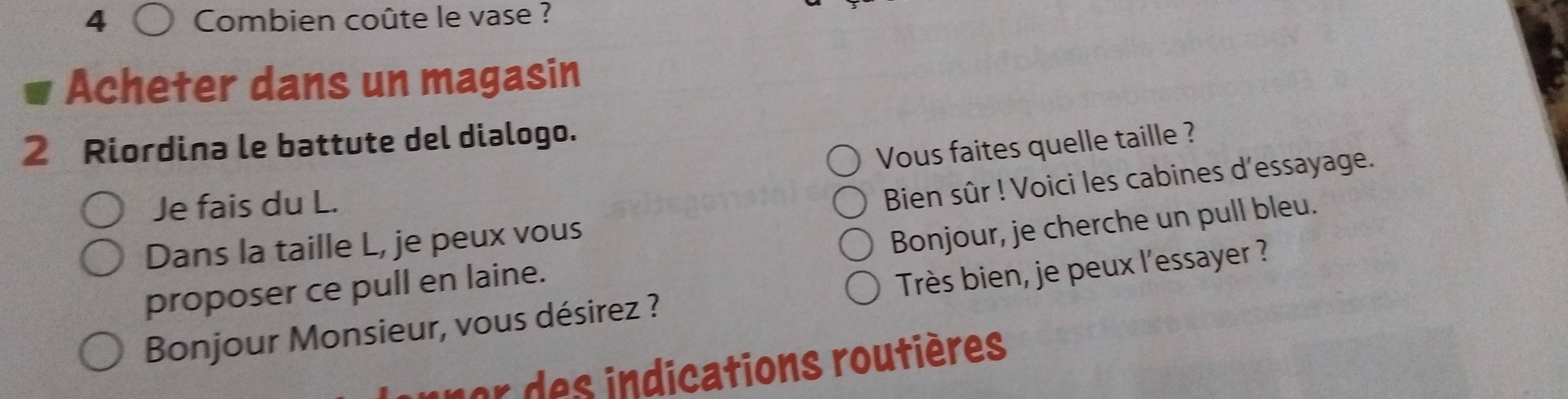 Combien coûte le vase ? 
Acheter dans un magasin 
2 Riordina le battute del dialogo. 
Vous faites quelle taille ? 
Je fais du L. 
Bien sûr ! Voici les cabines d'essayage. 
Dans la taille L, je peux vous 
proposer ce pull en laine. Bonjour, je cherche un pull bleu. 
Bonjour Monsieur, vous désirez ? Très bien, je peux l'essayer ? 
or des indications routières