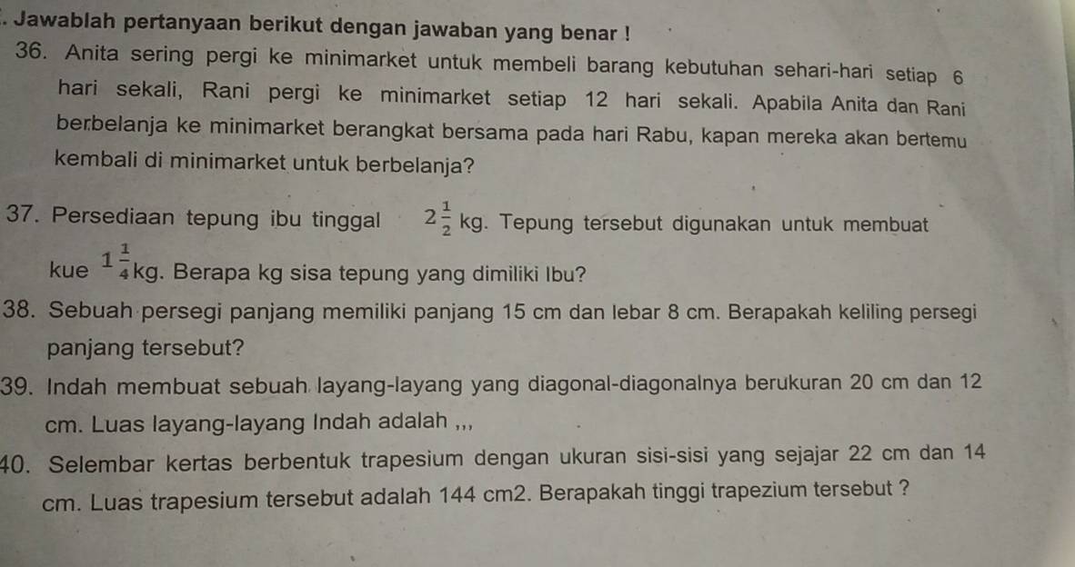 Jawablah pertanyaan berikut dengan jawaban yang benar ! 
36. Anita sering pergi ke minimarket untuk membeli barang kebutuhan sehari-hari setiap 6
hari sekali, Rani pergi ke minimarket setiap 12 hari sekali. Apabila Anita dan Rani 
berbelanja ke minimarket berangkat bersama pada hari Rabu, kapan mereka akan bertemu 
kembali di minimarket untuk berbelanja? 
37. Persediaan tepung ibu tinggal 2 1/2 kg. Tepung tersebut digunakan untuk membuat 
kue 1 1/4 kg. Berapa kg sisa tepung yang dimiliki Ibu? 
38. Sebuah persegi panjang memiliki panjang 15 cm dan lebar 8 cm. Berapakah keliling persegi 
panjang tersebut? 
39. Indah membuat sebuah layang-layang yang diagonal-diagonalnya berukuran 20 cm dan 12
cm. Luas layang-layang Indah adalah ,,, 
40. Selembar kertas berbentuk trapesium dengan ukuran sisi-sisi yang sejajar 22 cm dan 14
cm. Luas trapesium tersebut adalah 144 cm2. Berapakah tinggi trapezium tersebut ?