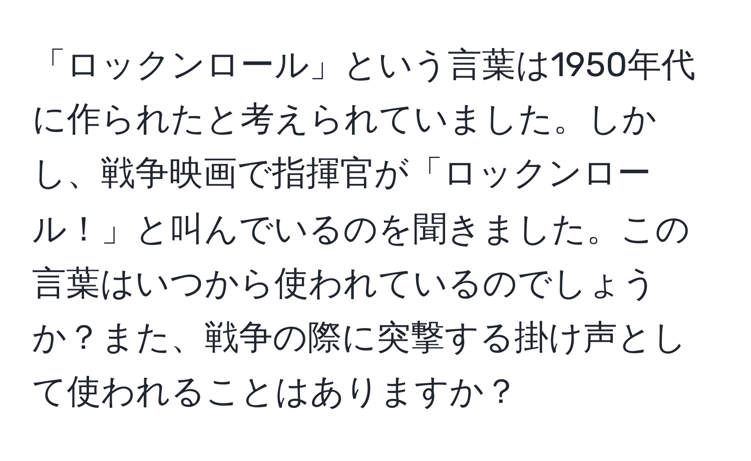 「ロックンロール」という言葉は1950年代に作られたと考えられていました。しかし、戦争映画で指揮官が「ロックンロール！」と叫んでいるのを聞きました。この言葉はいつから使われているのでしょうか？また、戦争の際に突撃する掛け声として使われることはありますか？