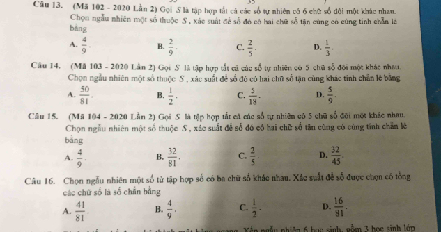 (Mã 102 - 2020 Lần 2) Gọi S là tập hợp tắt cá các số tự nhiên có 6 chữ số đôi một khác nhau.
Chọn ngẫu nhiên một số thuộc S , xác suất để số đó có hai chữ số tận cùng có cùng tính chẵn lẻ
bāng
A.  4/9 . B.  2/9 · C.  2/5 · D.  1/3 ·  
Câu 14. (Mã 103 - 2020 Lần 2) Gọi S là tập hợp tắt cả các số tự nhiên có 5 chữ số đôi một khác nhau.
Chọn ngẫu nhiên một số thuộc S , xác suất để số đó có hai chữ số tận cùng khác tính chẵn lẻ bằng
A.  50/81 . B.  1/2 . C.  5/18 . D.  5/9 . 
Câu 15. (Mã 104 - 2020 Lần 2) Gọi S là tập hợp tất cả các số tự nhiên có 5 chữ số đôi một khác nhau.
Chọn ngẫu nhiên một số thuộc S , xác suất đề số đó có hai chữ số tận cùng có cùng tính chẵn lẽ
bằng
A.  4/9 . B.  32/81 . C.  2/5 . D.  32/45 . 
Câu 16. Chọn ngẫu nhiên một số từ tập hợp số có ba chữ số khác nhau. Xác suất để số được chọn có tổng
các chữ số là số chẵn bằng
A.  41/81 . B.  4/9 . C.  1/2 . D.  16/81 . 
Xến ngẫu nhiên 6 học sinh, gồm 3 học sinh lớp