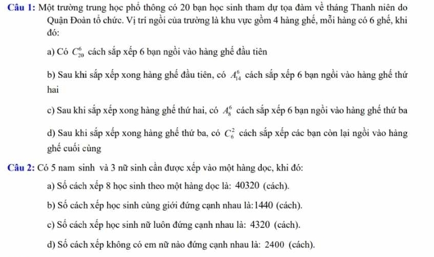 Một trường trung học phổ thông có 20 bạn học sinh tham dự tọa đàm về tháng Thanh niên do 
Quận Đoàn tổ chức. Vị trí ngồi của trường là khu vực gồm 4 hàng ghế, mỗi hàng có 6 ghế, khi 
đó: 
a) Có C_(20)^6 cách sắp xếp 6 bạn ngồi vào hàng ghế đầu tiên 
b) Sau khi sắp xếp xong hàng ghế đầu tiên, có A_(14)^6 cách sắp xếp 6 bạn ngồi vào hàng ghế thứ 
hai 
c) Sau khi sắp xếp xong hàng ghế thứ hai, có A_8^6 cách sắp xếp 6 bạn ngồi vào hàng ghế thứ ba 
d) Sau khi sắp xếp xong hàng ghể thứ ba, có C_6^2 cách sắp xếp các bạn còn lại ngồi vào hàng 
ghế cuối cùng 
Câu 2: Có 5 nam sinh và 3 nữ sinh cần được xếp vào một hàng dọc, khi đó: 
a) Số cách xếp 8 học sinh theo một hàng dọc là: 40320 (cách). 
b) Số cách xếp học sinh cùng giới đứng cạnh nhau là: 1440 (cách). 
c) Số cách xếp học sinh nữ luôn đứng cạnh nhau là: 4320 (cách). 
d) Số cách xếp không có em nữ nào đứng cạnh nhau là: 2400 (cách).