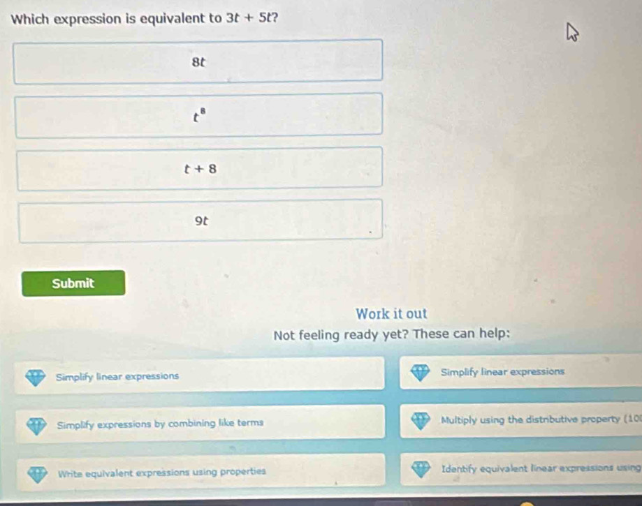 Which expression is equivalent to 3t+5t
8t
t^8
t+8
9t
Submit
Work it out
Not feeling ready yet? These can help:
Simplify linear expressions Simplify linear expressions
Simplify expressions by combining like terms Multiply using the distributive property (10
Write equivalent expressions using properties Identify equivalent linear expressions using