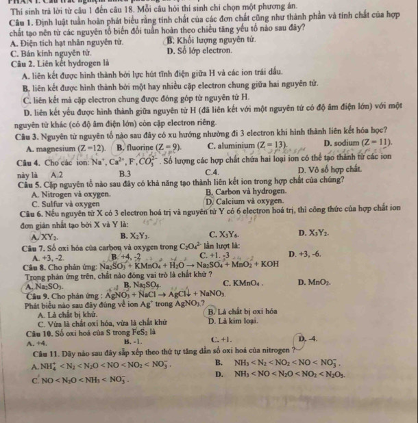 Thí sinh trả lời từ câu 1 đến câu 18. Mỗi câu hỏi thí sinh chỉ chọn một phương án.
Câu 1. Định luật tuần hoàn phát biểu rằng tính chất của các đơn chất cũng như thành phần và tính chất của hợp
chất tạo nên từ các nguyên tổ biến đổi tuần hoàn theo chiều tăng yếu tố nảo sau đây?
A. Điện tích hạt nhân nguyên tử. B. Khối lượng nguyên tử.
C. Bán kính nguyên tử. D. Số lớp electron.
Câu 2. Liên kết hydrogen là
A. liên kết được hình thành bởi lực hút tĩnh điện giữa H và các ion trái dấu.
B. liên kết được hình thành bởi một hay nhiều cặp electron chung giữa hai nguyên tử.
C. liên kết mả cặp electron chung được đóng góp từ nguyên tử H.
D. liên kết yếu được hình thành giữa nguyên từ H (đã liên kết với một nguyên tử có độ âm điện lớn) với một
nguyên tử khác (có độ âm điện lớn) còn cặp electron riêng.
Câu 3. Nguyên từ nguyên tố nào sau đây có xu hướng nhường đi 3 electron khí hình thành liên kết hóa học?
A. magnesium (Z=12). B. fluorine (Z=9). C. aluminium (Z=13). D. sodium (Z=11).
Câu 4. Cho các ion: Na^+,Ca^(2+),F,CO_3^((2-). Số lượng các hợp chất chứa hai loại ion có thể tạo thành từ các ion
này là A.2 B.3 C.4. D. Vô số hợp chất.
Câu 5. Cặp nguyên tổ nào sau đây có khả năng tạo thành liên kết ion trong hợp chất của chúng?
A. Nitrogen và oxygen. B. Carbon và hydrogen.
C. Sulfur và oxygen D. Calcium và oxygen.
Cầu 6. Nếu nguyên từ X có 3 electron hoá trị và nguyên từ Y có 6 electron hoá trị, thì công thức của hợp chất ion
đơn gián nhất tạo bởi X và Y là:
A. XY_2). B. X_2Y_3. C. X_3Y_6. D. X_3Y_2.
Câu 7. Số oxi hóa của carbon và oxygen trong C_2O_4^((2-) lần lượt là: D. +3, -6.
A. +3, -2. B. +4 , -2 C. +1. -3
Câu 8. Cho phản ứng: Na SO_3)+KMnO_4+H_2Oto Na_2SO_4+MnO_2+KOH
Trong phản ứng trên, chất nào đóng vai trò là chất khử ?
A. Na_2SO_3. B. Na_2SO_4 C KMnO_4. D. MnO_2.
Câu 9. Cho phản ứng : AgNO_3+NaClto AgCldownarrow +NaNO_3.
Phát biểu nào sau đây đúng về ion Ag^+ trong AgNO_3 ?
A. Là chất bị khử. B. Là chất bị oxi hóa
C. Vừa là chất oxi hóa, vừa là chất khử D. Là kim loại.
Câu 10. Số oxi hoá của S trong FeS_2 là
A. +4. B. -1. C. +1. D. -4.
Câu 11. Dãy nào sau đây sắp xếp theo thứ tự tăng dẫn số oxi hoá của nitrogen ?
A. NH_4^(+ B. NH_3)
D. NH_3
c. NO