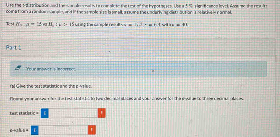 Use the t-distribution and the sample results to complete the test of the hypotheses. Use a 5 % significance level. Assume the results 
come from a random sample, and if the sample size is small, assume the underlying distribution is relatively normal. 
Test H_0:mu =15 vS H_a:mu >15 using the sample results overline x=17.2, s=6.4 , with n=40. 
Part 1 
Your answer is incorrect. 
(a) Give the test statistic and the p -value. 
Round your answer for the test statistic to two decimal places and your answer for the p -value to three decimal places. 
test statistic i !
p-value = i