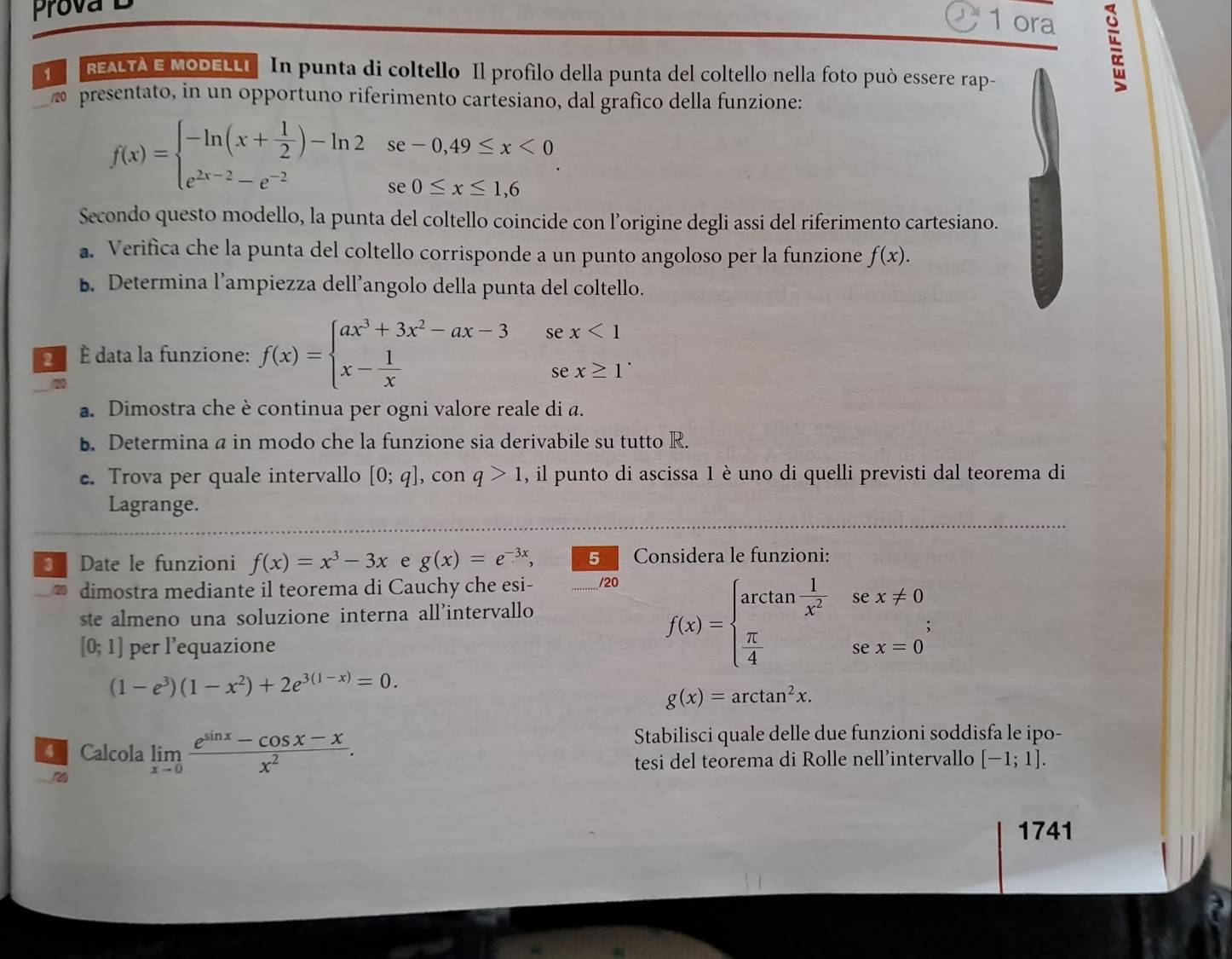 Prova D
1 ora
1    REALTA E MODELLI  In punta di coltello Il profilo della punta del coltello nella foto può essere rap-
presentato, in un opportuno riferimento cartesiano, dal grafico della funzione:
f(x)=beginarrayl -ln (x+ 1/2 )-ln 2se-0,49≤ x<0 e^(2x-2)-e^(-2)se0≤ x≤ 1,6endarray. .
Secondo questo modello, la punta del coltello coincide con l’origine degli assi del riferimento cartesiano.
a. Verifica che la punta del coltello corrisponde a un punto angoloso per la funzione f(x).
B. Determina l’ampiezza dell’angolo della punta del coltello.
É  É data la funzione: f(x)=beginarrayl ax^3+3x^2-ax-3 x- 1/x endarray. se x<1</tex>
(2,-1)
se x≥ 1^.
20
a. Dimostra che è continua per ogni valore reale di a.
b. Determina a in modo che la funzione sia derivabile su tutto R.
c. Trova per quale intervallo [0;q] , con q>1 , il punto di ascissa 1 è uno di quelli previsti dal teorema di
Lagrange.
Date le funzioni f(x)=x^3-3x e g(x)=e^(-3x), 5 Considera le funzioni:
20 dimostra mediante il teorema di Cauchy che esi- /20
ste almeno una soluzione interna all’intervallo
[0;1] per l’equazione
f(x)=beginarrayl arctan  1/x^2 sec x!= 0  π /4 sec x=0endarray. ;
(1-e^3)(1-x^2)+2e^(3(1-x))=0.
g(x)=arctan^2x.
Stabilisci quale delle due funzioni soddisfa le ipo-
Calcola limlimits _xto 0 (e^(sin x)-cos x-x)/x^2 . [-1;1].
tesi del teorema di Rolle nell’intervallo
1741