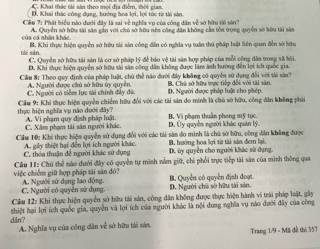 C. Khai thác tài sản theo mọi địa điểm, thời gian.
D. Khai thác công dụng, hướng hoa lợi, lợi tức từ tài sản.
Câu 7: Phát biểu nào dưới đây là sai về nghĩa vụ của công dân về sở hữu tài sản?
A. Quyền sở hữu tài sản gắn với chủ sở hữu nên công dân không cần tôn trọng quyền sở hữu tài sản
của cá nhân khác.
B. Khi thực hiện quyền sở hữu tài sản công dân có nghĩa vụ tuân thủ pháp luật liên quan đến sở hữu
tài sản.
C. Quyền sở hữu tài sản là cơ sở pháp lý để bảo vệ tài sản hợp pháp của mỗi công dân trong xã hội.
D. Khi thực hiện quyền sở hữu tài sản công dân không được làm ảnh hưởng đến lợi ích quốc gia.
Câu 8: Theo quy định của pháp luật, chủ thể nào dưới đây không có quyền sử dụng đối với tài sản?
A. Người được chủ sở hữu ủy quyền. B. Chủ sở hữu trực tiếp đối với tài sản.
C. Người có tiềm lực tài chính đầy đủ. D. Người được pháp luật cho phép.
Câu 9: Khi thực hiện quyền chiếm hữu đối với các tài sản do mình là chủ sở hữu, công dân không phải
thực hiện nghĩa vụ nào dưới đây?
A. Vi phạm quy định pháp luật. B. Vi phạm thuần phong mỹ tục.
C. Xâm phạm tài sản người khác. D. Ủy quyền người khác quản lý.
Câu 10: Khi thực hiện quyền sử dụng đối với các tài sản do mình là chủ sở hữu, công dân không được
A. gây thiệt hại đến lợi ích người khác. B. hưởng hoa lợi từ tài sản đem lại.
C. thỏa thuận để người khác sử dụng D. ủy quyền cho người khác sử dụng.
Câu 11: Chủ thể nào dưới đây có quyền tự mình nắm giữ, chi phối trực tiếp tài sản của mình thông qua
việc chiếm giữ hợp pháp tài sản đó?
A. Người sử dụng lao động. B. Quyền có quyền định đoạt.
C. Người có quyền sử dụng. D. Người chủ sở hữu tài sản.
Câu 12: Khi thực hiện quyền sở hữu tài sản, công dân không được thực hiện hành vi trái pháp luật, gây
thiệt hại lợi ích quốc gia, quyền và lợi ích của người khác là nội dung nghĩa vụ nào dưới đây của công
dân?
A. Nghĩa vụ của công dân về sở hữu tài sản.
Trang 1/9 - Mã đề thi 357